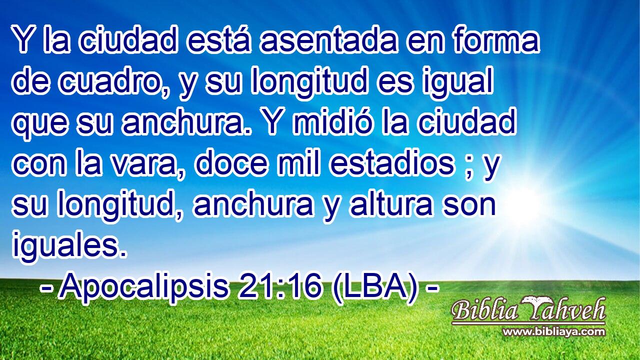 Y la ciudad está asentada en forma de cuadro, y su longitud es igual que su anchura. Y midió la ciudad con la vara, doce mil estadios ; y su longitud, anchura y altura son iguales.