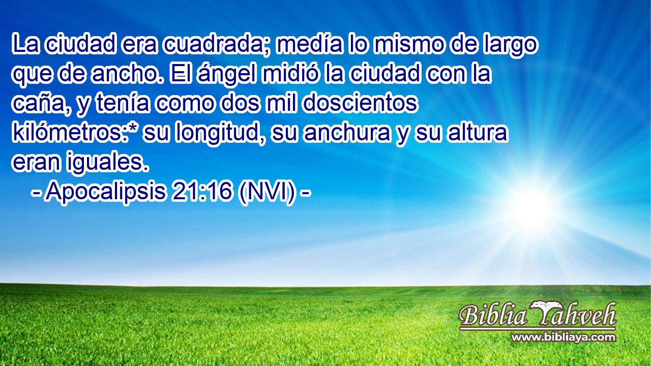  La ciudad era cuadrada; medía lo mismo de largo que de ancho. El ángel midió la ciudad con la caña, y tenía como dos mil doscientos kilómetros:* su longitud, su anchura y su altura eran iguales. 