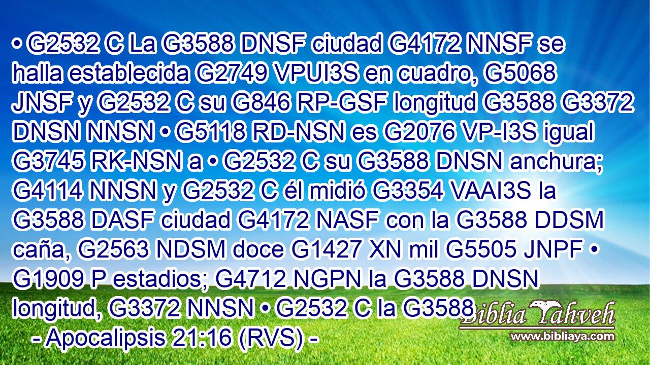 • G2532 C La G3588 DNSF ciudad G4172 NNSF se halla establecida G2749 VPUI3S en cuadro, G5068 JNSF y G2532 C su G846 RP-GSF longitud G3588 G3372 DNSN NNSN • G5118 RD-NSN es G2076 VP-I3S igual G3745 RK-NSN a • G2532 C su G3588 DNSN anchura; G4114 NNSN y G2532 C él midió G3354 VAAI3S la G3588 DASF ciudad G4172 NASF con la G3588 DDSM caña, G2563 NDSM doce G1427 XN mil G5505 JNPF • G1909 P estadios; G4712 NGPN la G3588 DNSN longitud, G3372 NNSN • G2532 C la G3588