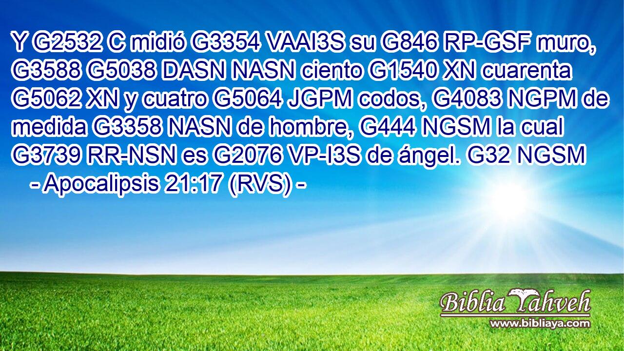 Y G2532 C midió G3354 VAAI3S su G846 RP-GSF muro, G3588 G5038 DASN NASN ciento G1540 XN cuarenta G5062 XN y cuatro G5064 JGPM codos, G4083 NGPM de medida G3358 NASN de hombre, G444 NGSM la cual G3739 RR-NSN es G2076 VP-I3S de ángel. G32 NGSM 