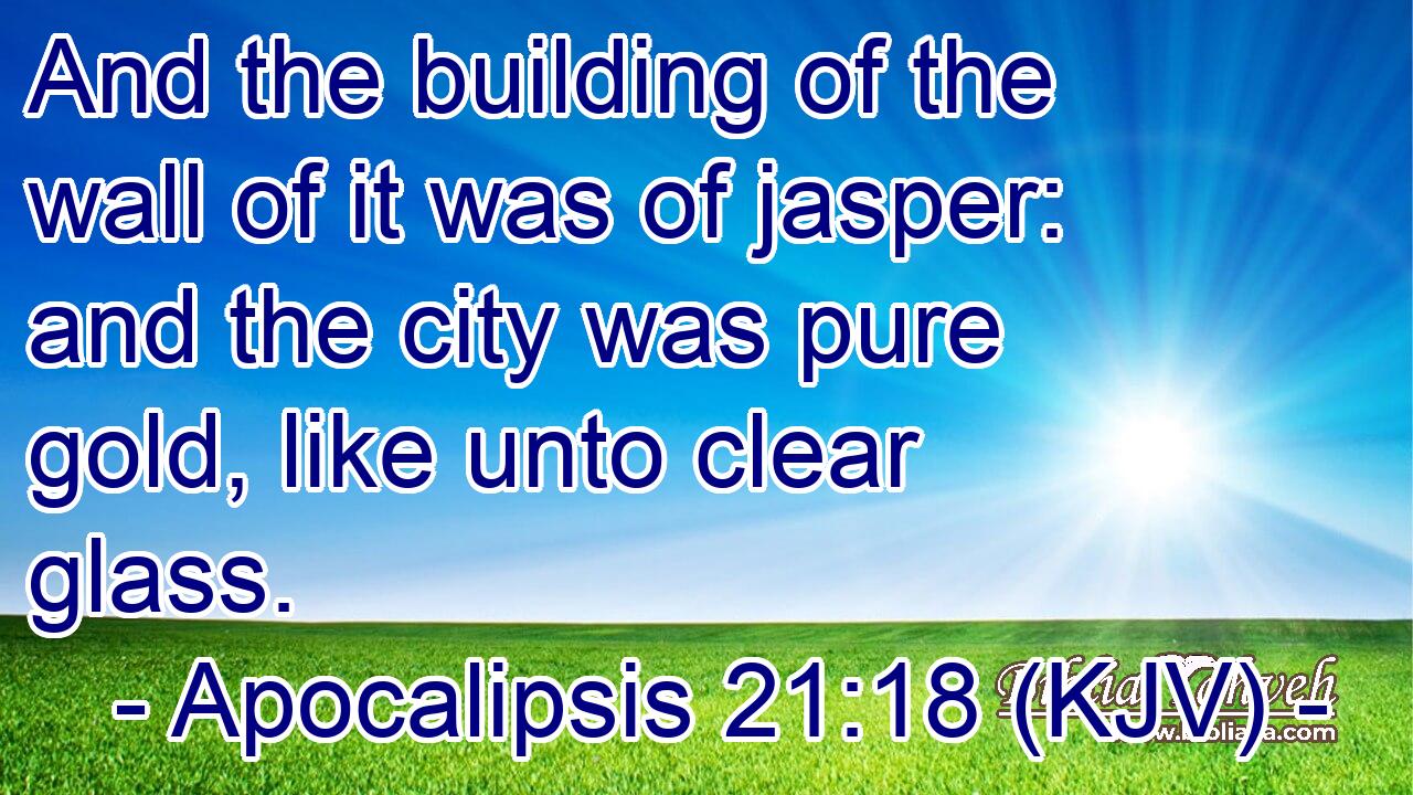 And the building of the wall of it was of jasper: and the city was pure gold, like unto clear glass.