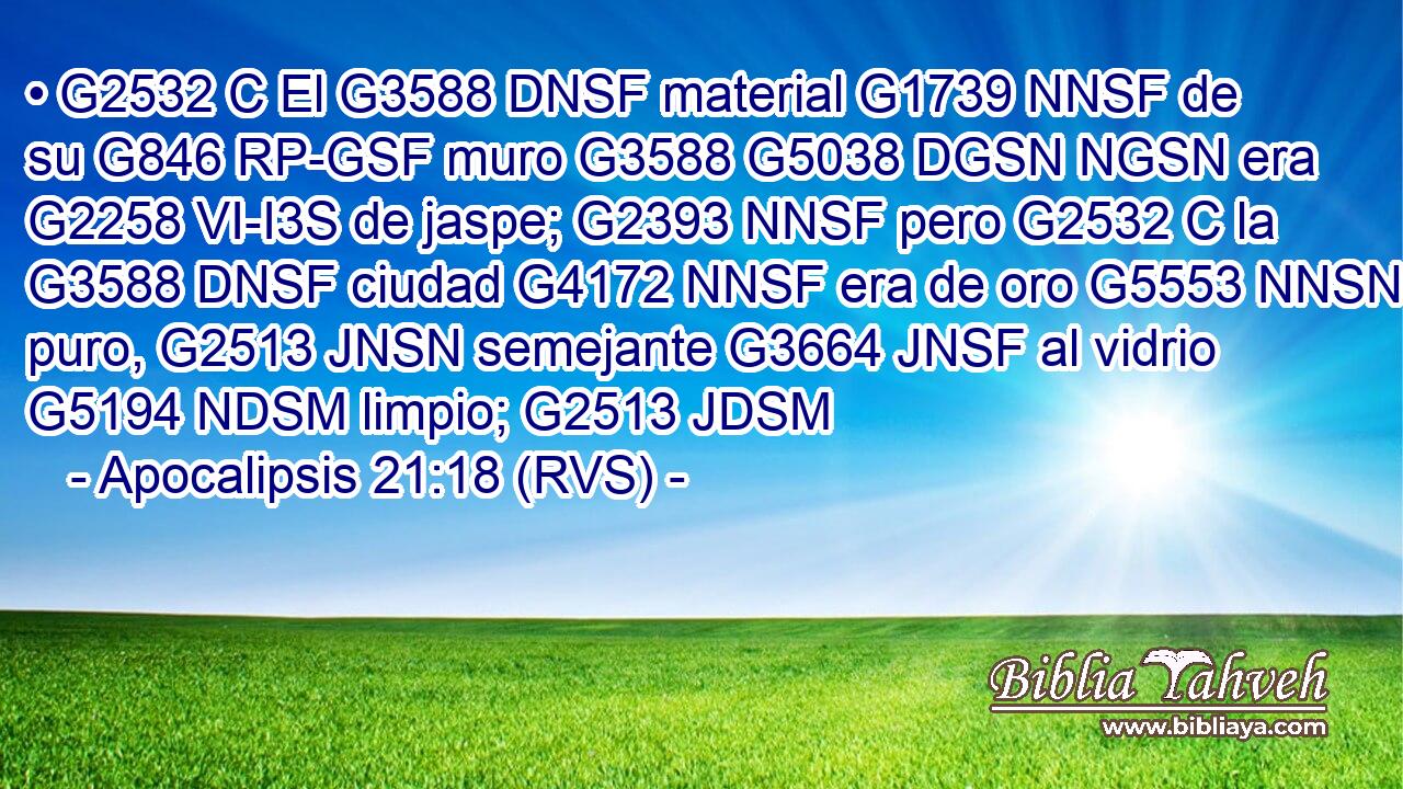 • G2532 C El G3588 DNSF material G1739 NNSF de su G846 RP-GSF muro G3588 G5038 DGSN NGSN era G2258 VI-I3S de jaspe; G2393 NNSF pero G2532 C la G3588 DNSF ciudad G4172 NNSF era de oro G5553 NNSN puro, G2513 JNSN semejante G3664 JNSF al vidrio G5194 NDSM limpio; G2513 JDSM 