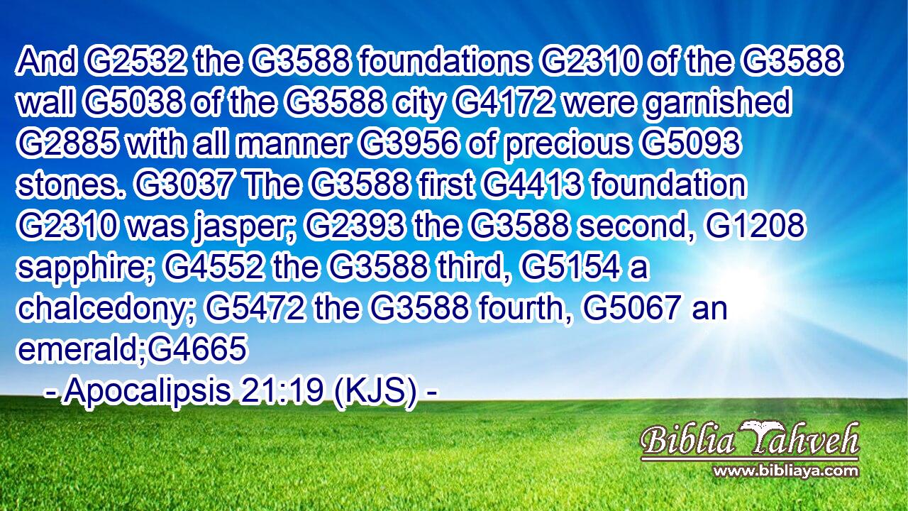 And G2532 the G3588 foundations G2310 of the G3588 wall G5038 of the G3588 city G4172 were garnished G2885 with all manner G3956 of precious G5093 stones. G3037 The G3588 first G4413 foundation G2310 was jasper; G2393 the G3588 second, G1208 sapphire; G4552 the G3588 third, G5154 a chalcedony; G5472 the G3588 fourth, G5067 an emerald;G4665