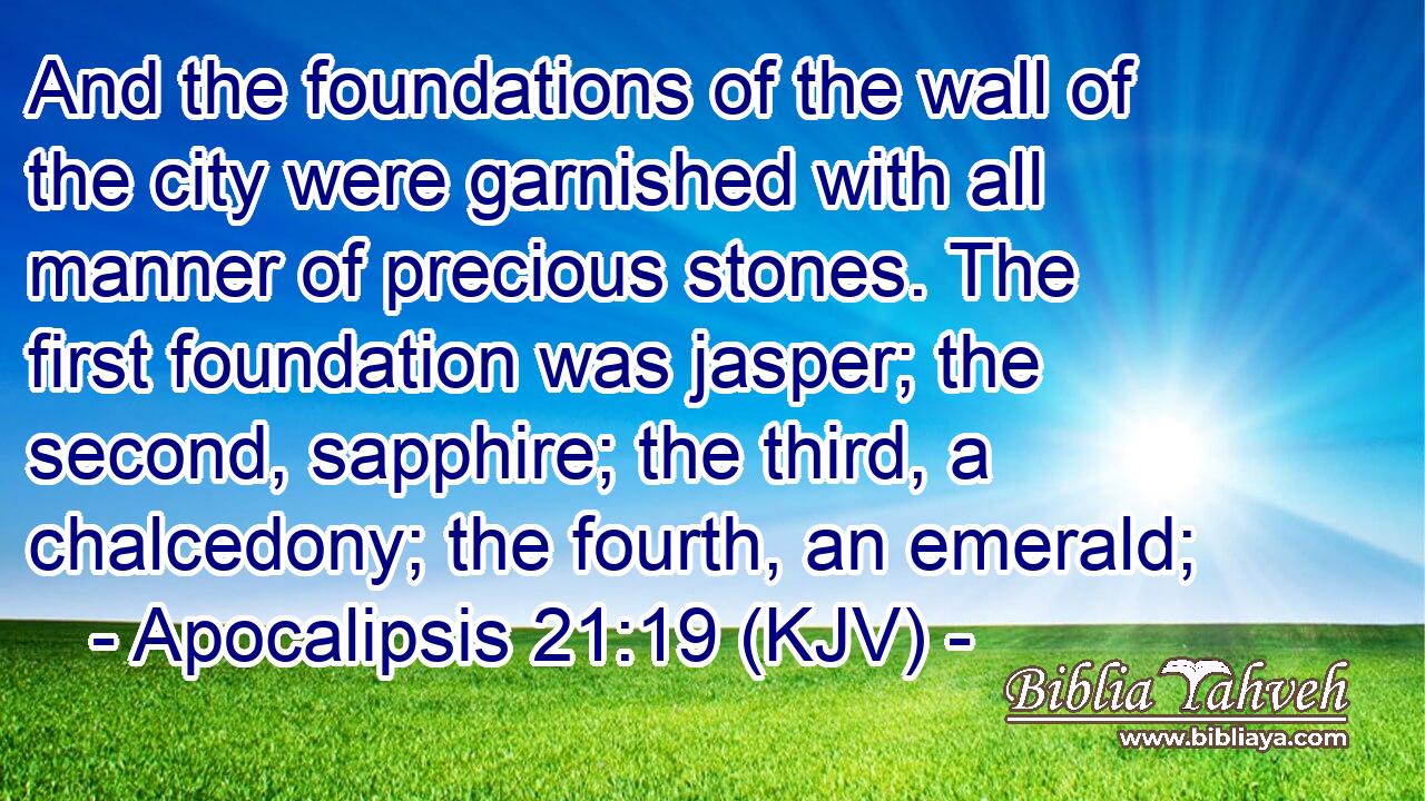 And the foundations of the wall of the city were garnished with all manner of precious stones. The first foundation was jasper; the second, sapphire; the third, a chalcedony; the fourth, an emerald;