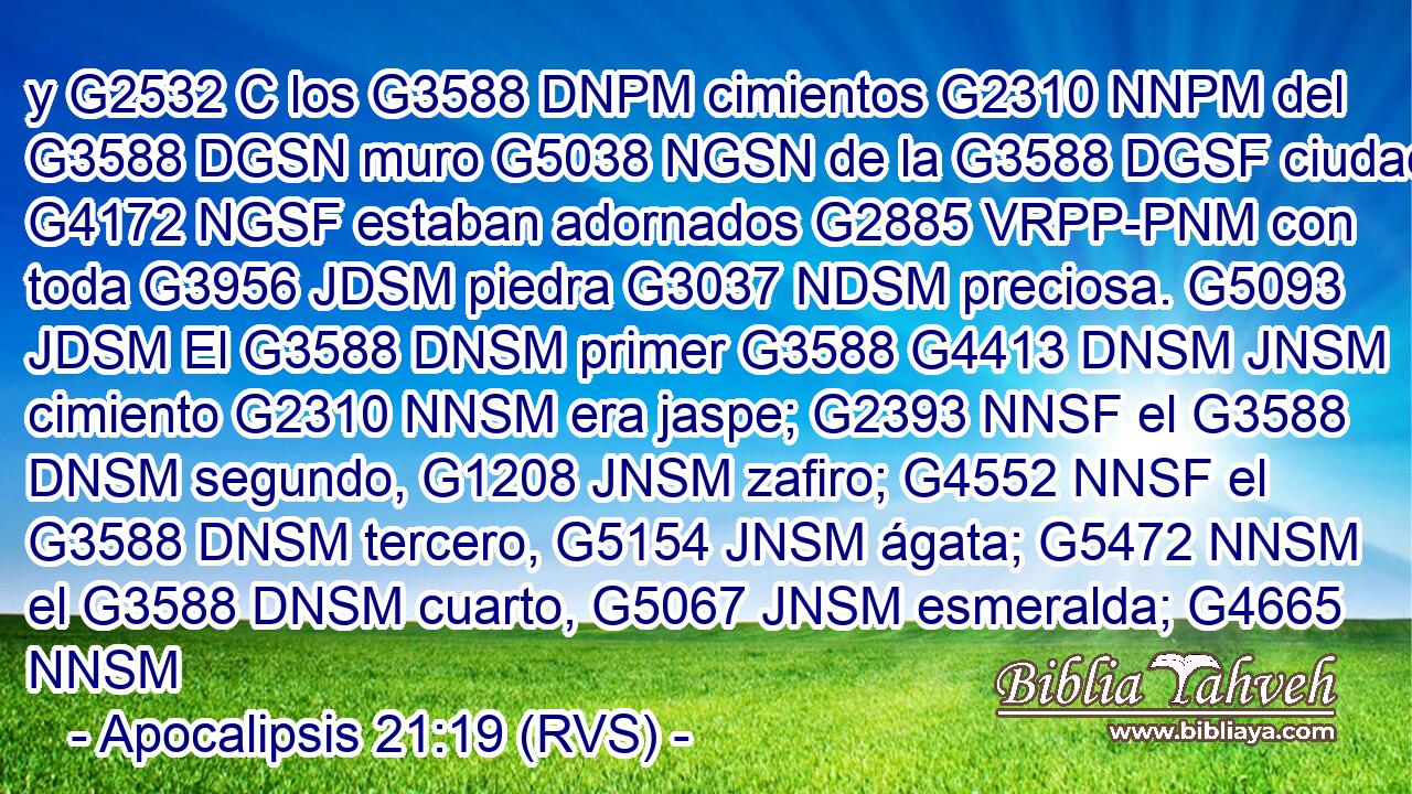 y G2532 C los G3588 DNPM cimientos G2310 NNPM del G3588 DGSN muro G5038 NGSN de la G3588 DGSF ciudad G4172 NGSF estaban adornados G2885 VRPP-PNM con toda G3956 JDSM piedra G3037 NDSM preciosa. G5093 JDSM El G3588 DNSM primer G3588 G4413 DNSM JNSM cimiento G2310 NNSM era jaspe; G2393 NNSF el G3588 DNSM segundo, G1208 JNSM zafiro; G4552 NNSF el G3588 DNSM tercero, G5154 JNSM ágata; G5472 NNSM el G3588 DNSM cuarto, G5067 JNSM esmeralda; G4665 NNSM 
