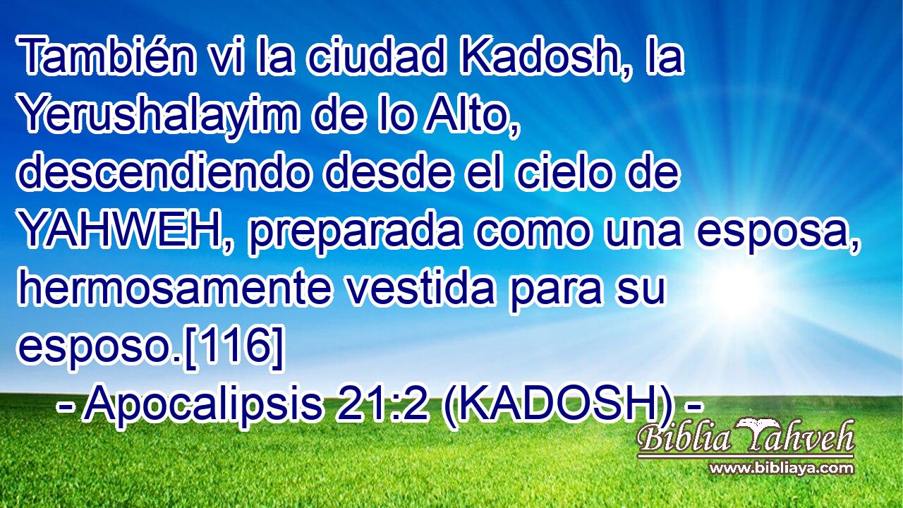 También vi la ciudad Kadosh, la Yerushalayim de lo Alto, descendiendo desde el cielo de YAHWEH, preparada como una esposa, hermosamente vestida para su esposo.[116] 