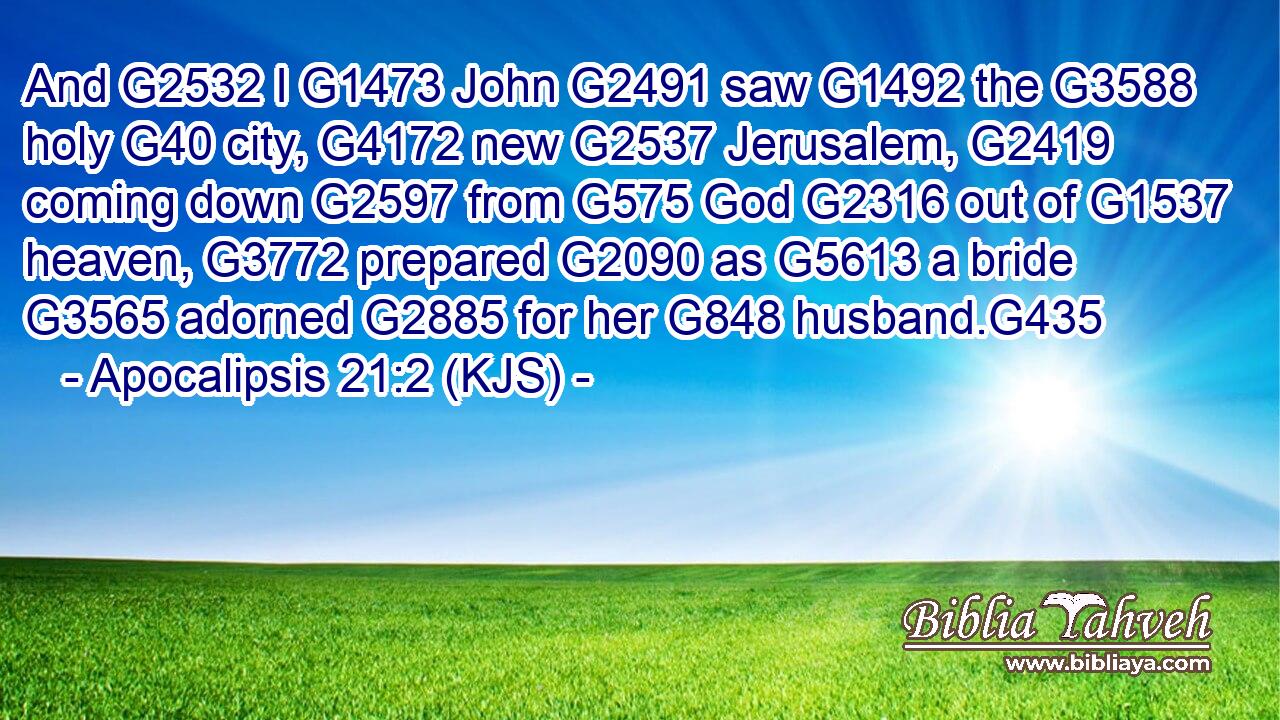 And G2532 I G1473 John G2491 saw G1492 the G3588 holy G40 city, G4172 new G2537 Jerusalem, G2419 coming down G2597 from G575 God G2316 out of G1537 heaven, G3772 prepared G2090 as G5613 a bride G3565 adorned G2885 for her G848 husband.G435