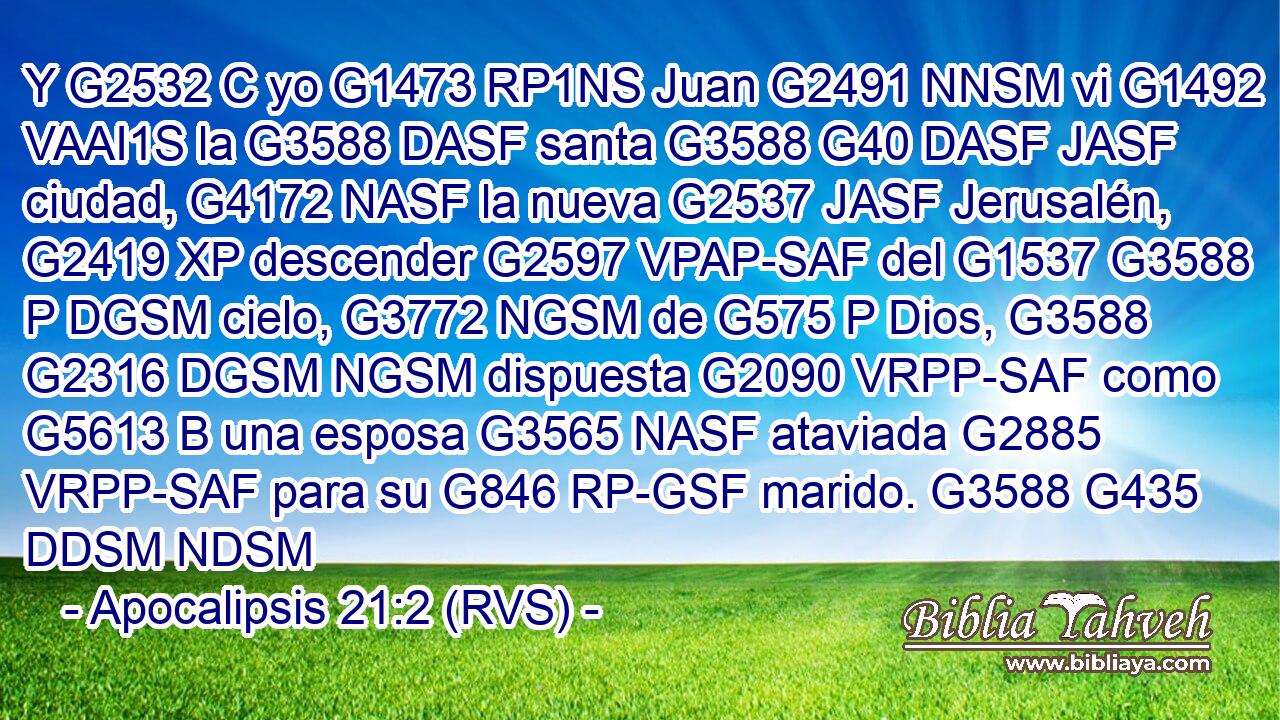 Y G2532 C yo G1473 RP1NS Juan G2491 NNSM vi G1492 VAAI1S la G3588 DASF santa G3588 G40 DASF JASF ciudad, G4172 NASF la nueva G2537 JASF Jerusalén, G2419 XP descender G2597 VPAP-SAF del G1537 G3588 P DGSM cielo, G3772 NGSM de G575 P Dios, G3588 G2316 DGSM NGSM dispuesta G2090 VRPP-SAF como G5613 B una esposa G3565 NASF ataviada G2885 VRPP-SAF para su G846 RP-GSF marido. G3588 G435 DDSM NDSM 