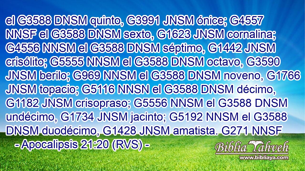 el G3588 DNSM quinto, G3991 JNSM ónice; G4557 NNSF el G3588 DNSM sexto, G1623 JNSM cornalina; G4556 NNSM el G3588 DNSM séptimo, G1442 JNSM crisólito; G5555 NNSM el G3588 DNSM octavo, G3590 JNSM berilo; G969 NNSM el G3588 DNSM noveno, G1766 JNSM topacio; G5116 NNSN el G3588 DNSM décimo, G1182 JNSM crisopraso; G5556 NNSM el G3588 DNSM undécimo, G1734 JNSM jacinto; G5192 NNSM el G3588 DNSM duodécimo, G1428 JNSM amatista. G271 NNSF 