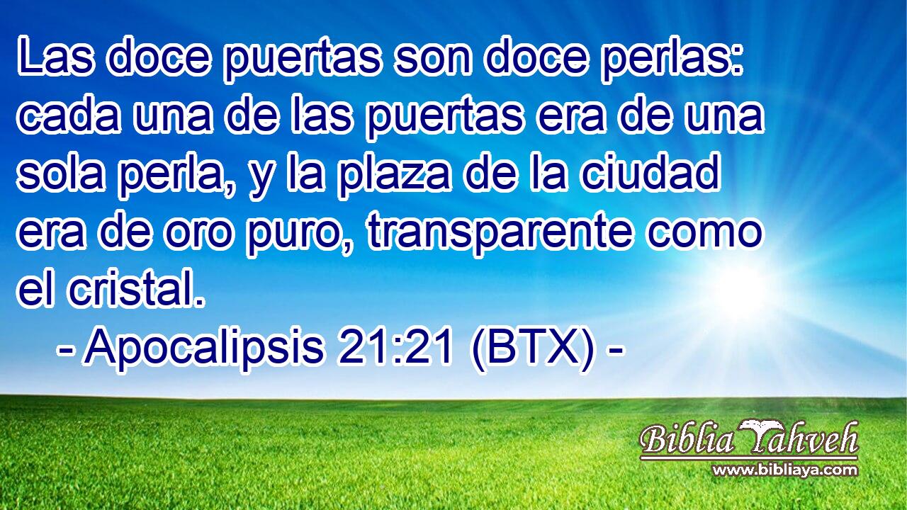 Las doce puertas son doce perlas: cada una de las puertas era de una sola perla, y la plaza de la ciudad era de oro puro, transparente como el cristal.