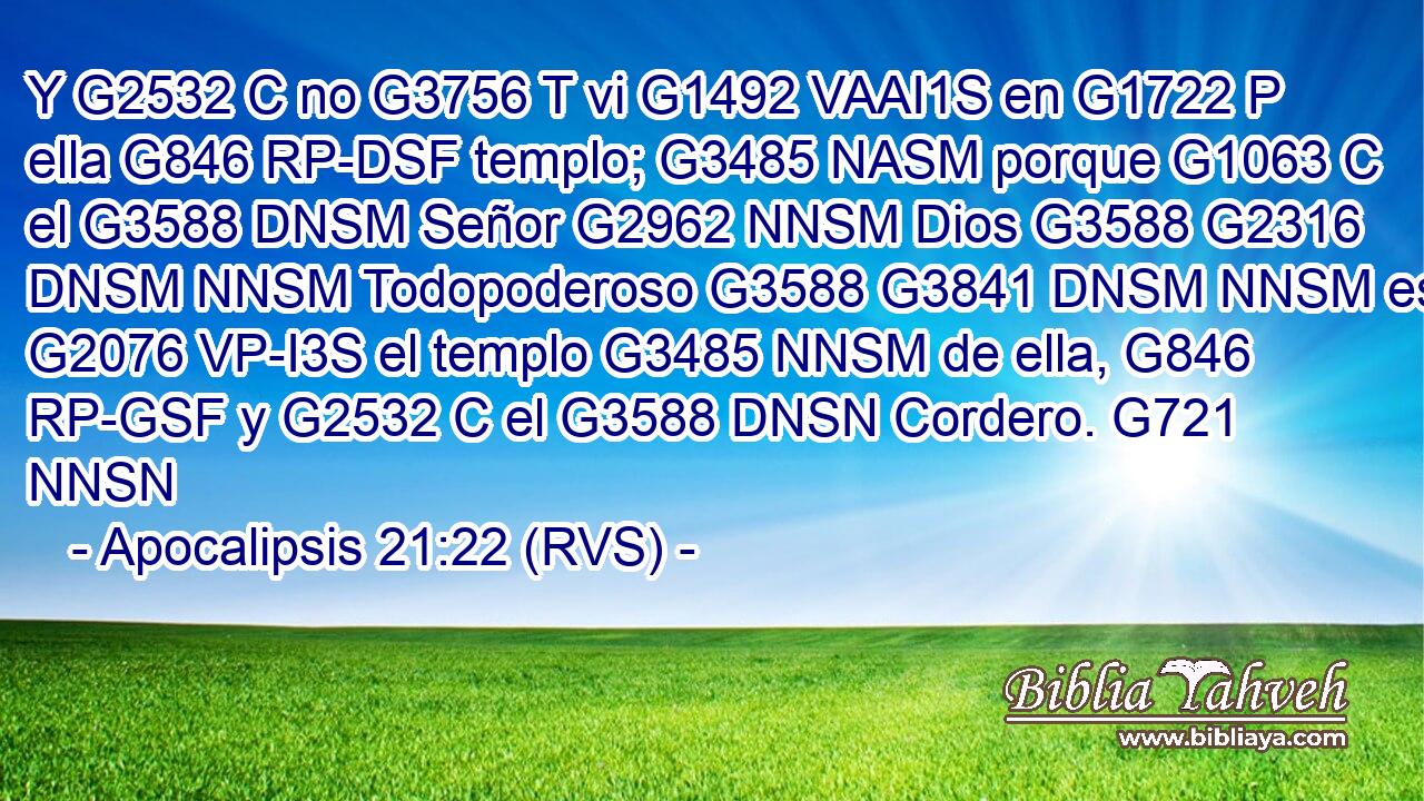 Y G2532 C no G3756 T vi G1492 VAAI1S en G1722 P ella G846 RP-DSF templo; G3485 NASM porque G1063 C el G3588 DNSM Señor G2962 NNSM Dios G3588 G2316 DNSM NNSM Todopoderoso G3588 G3841 DNSM NNSM es G2076 VP-I3S el templo G3485 NNSM de ella, G846 RP-GSF y G2532 C el G3588 DNSN Cordero. G721 NNSN 