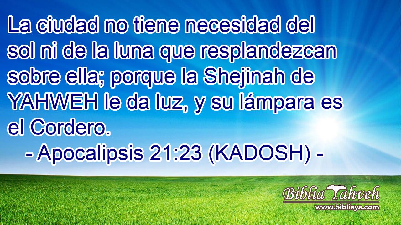  La ciudad no tiene necesidad del sol ni de la luna que resplandezcan sobre ella; porque la Shejinah de YAHWEH le da luz, y su lámpara es el Cordero. 