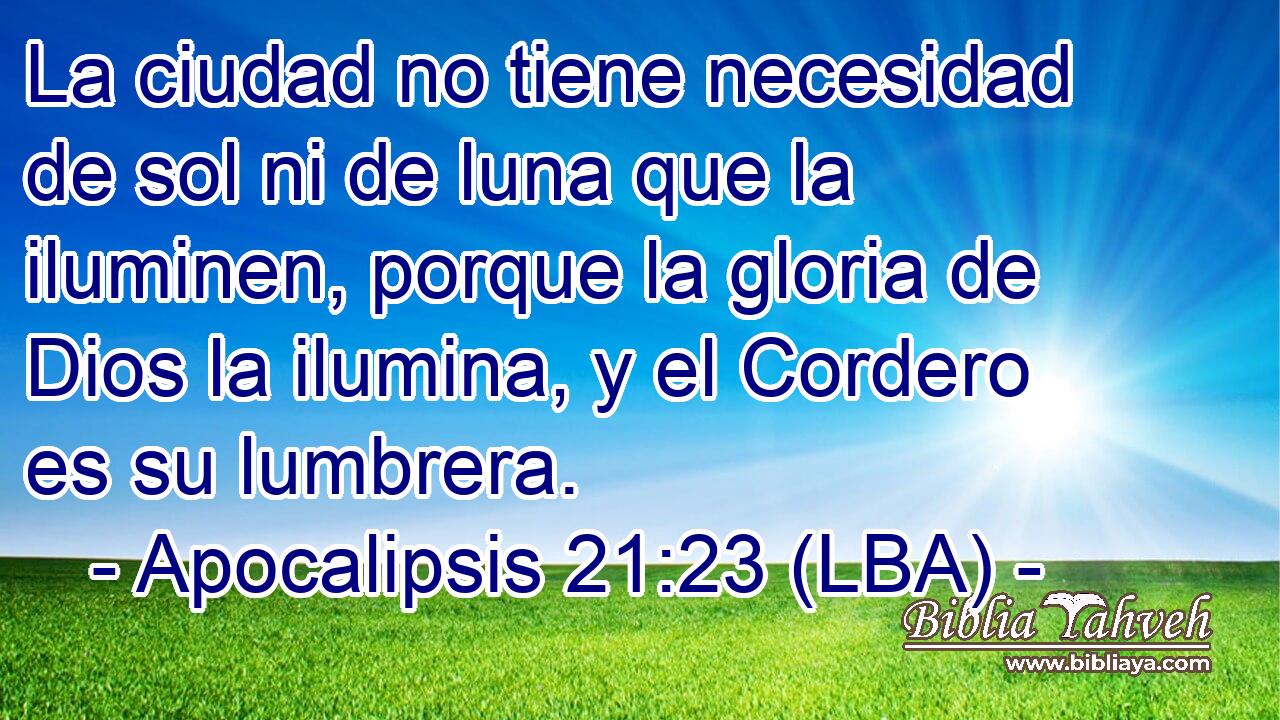 La ciudad no tiene necesidad de sol ni de luna que la iluminen, porque la gloria de Dios la ilumina, y el Cordero es su lumbrera.
