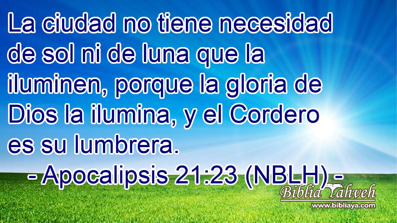 La ciudad no tiene necesidad de sol ni de luna que la iluminen, porque la gloria de Dios la ilumina, y el Cordero es su lumbrera. 