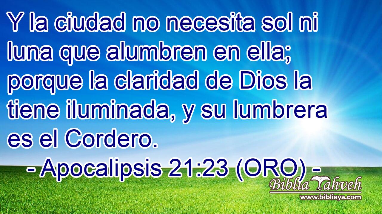  Y la ciudad no necesita sol ni luna que alumbren en ella; porque la claridad de Dios la tiene iluminada, y su lumbrera es el Cordero. 