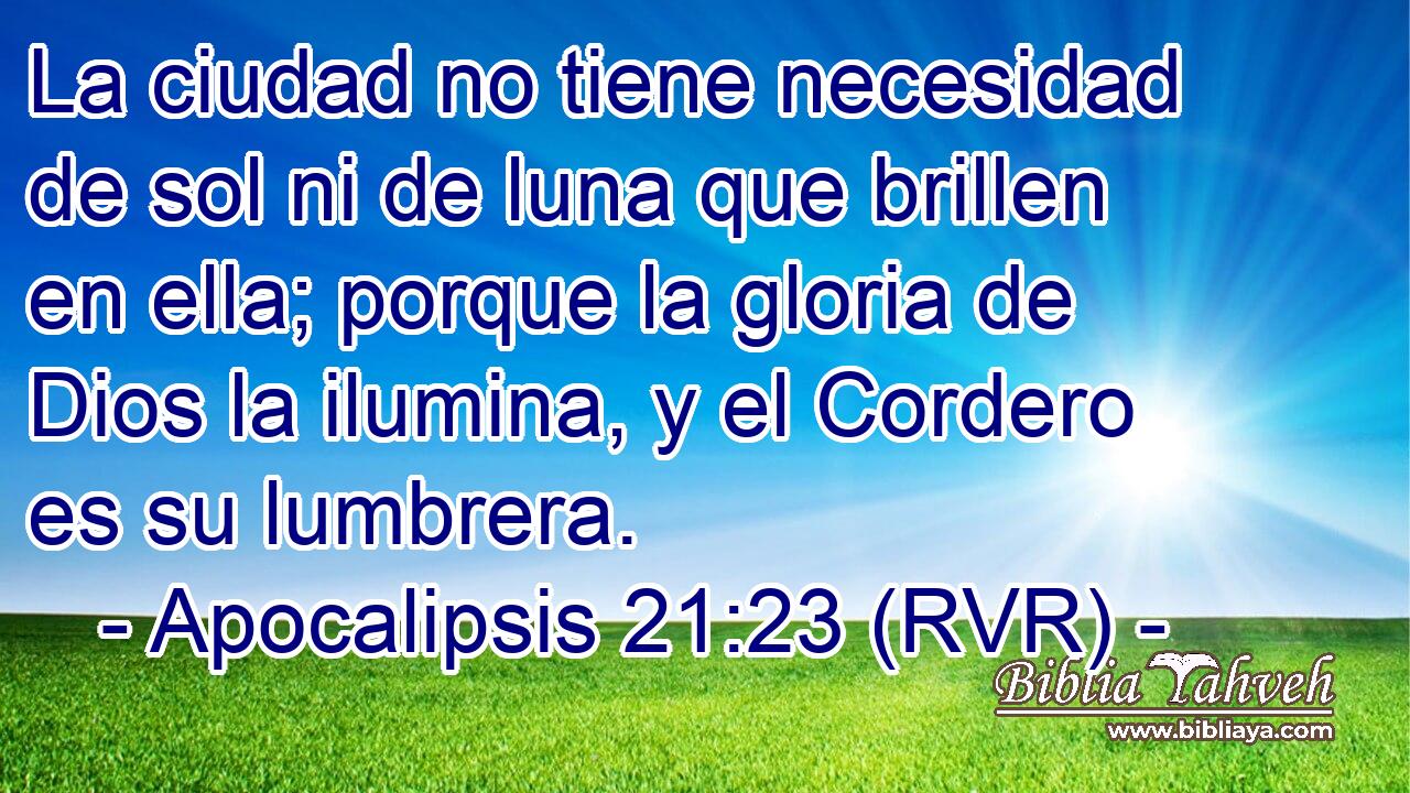 La ciudad no tiene necesidad de sol ni de luna que brillen en ella; porque la gloria de Dios la ilumina, y el Cordero es su lumbrera.