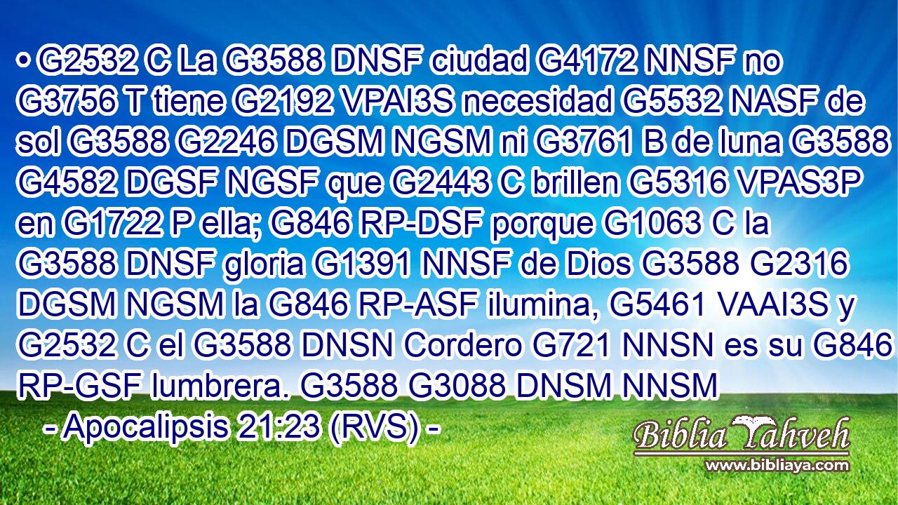• G2532 C La G3588 DNSF ciudad G4172 NNSF no G3756 T tiene G2192 VPAI3S necesidad G5532 NASF de sol G3588 G2246 DGSM NGSM ni G3761 B de luna G3588 G4582 DGSF NGSF que G2443 C brillen G5316 VPAS3P en G1722 P ella; G846 RP-DSF porque G1063 C la G3588 DNSF gloria G1391 NNSF de Dios G3588 G2316 DGSM NGSM la G846 RP-ASF ilumina, G5461 VAAI3S y G2532 C el G3588 DNSN Cordero G721 NNSN es su G846 RP-GSF lumbrera. G3588 G3088 DNSM NNSM 