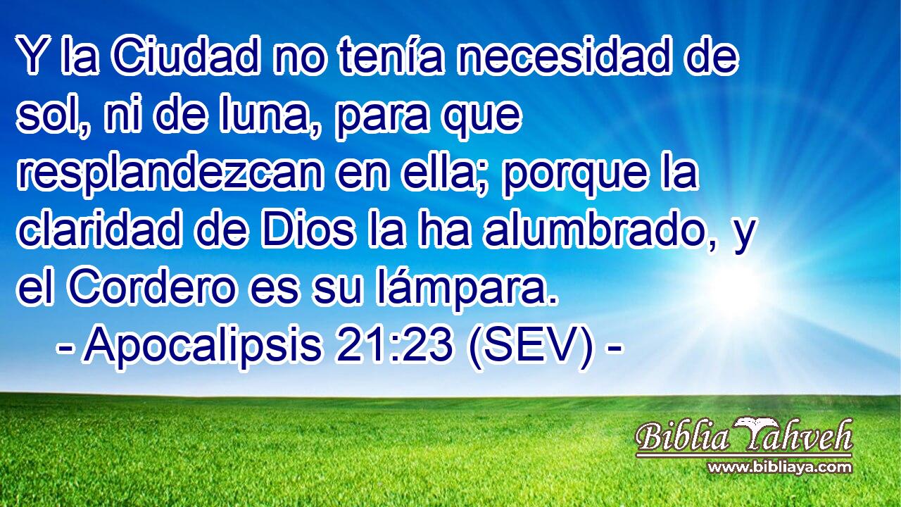 Y la Ciudad no tenía necesidad de sol, ni de luna, para que resplandezcan en ella; porque la claridad de Dios la ha alumbrado, y el Cordero es su lámpara.