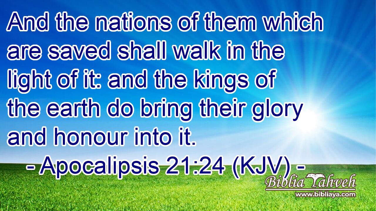 And the nations of them which are saved shall walk in the light of it: and the kings of the earth do bring their glory and honour into it.