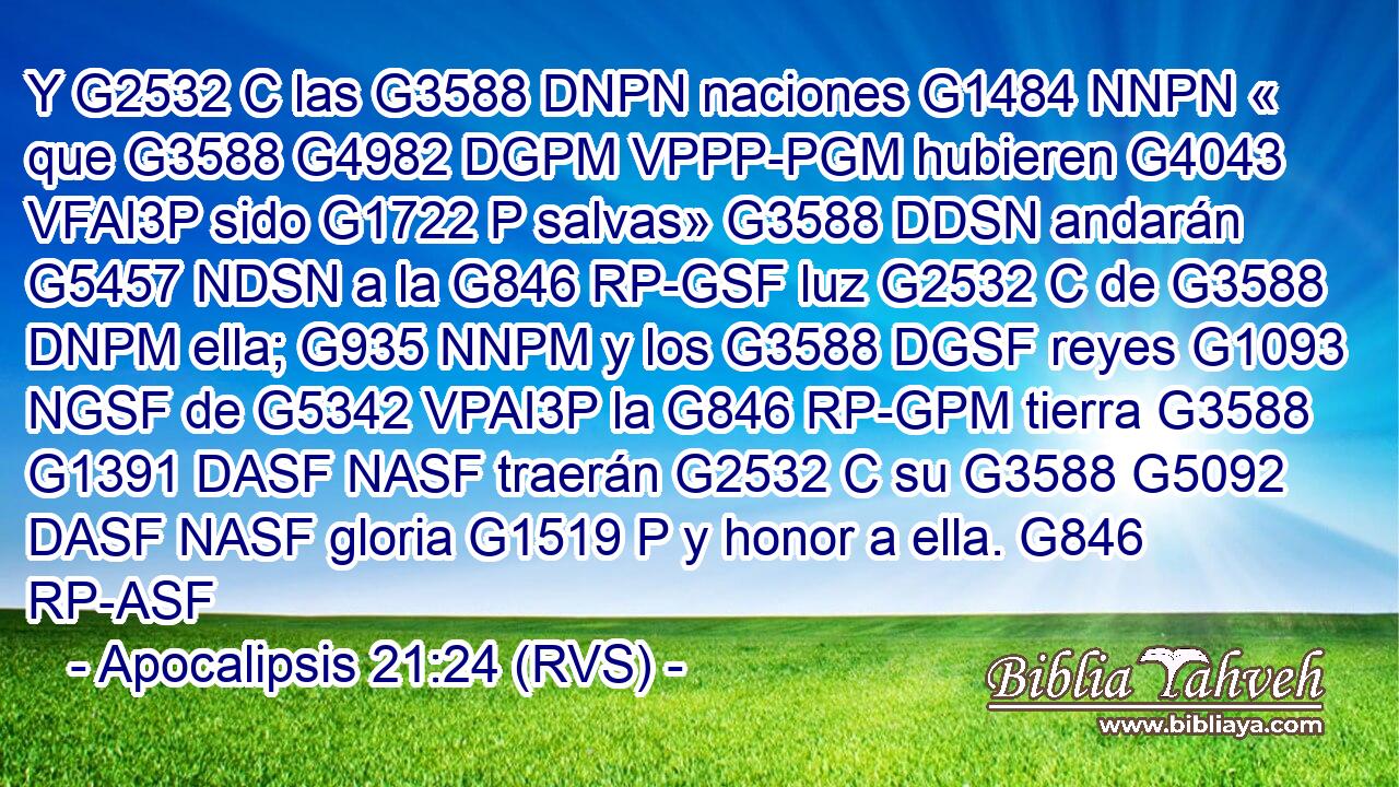 Y G2532 C las G3588 DNPN naciones G1484 NNPN « que G3588 G4982 DGPM VPPP-PGM hubieren G4043 VFAI3P sido G1722 P salvas» G3588 DDSN andarán G5457 NDSN a la G846 RP-GSF luz G2532 C de G3588 DNPM ella; G935 NNPM y los G3588 DGSF reyes G1093 NGSF de G5342 VPAI3P la G846 RP-GPM tierra G3588 G1391 DASF NASF traerán G2532 C su G3588 G5092 DASF NASF gloria G1519 P y honor a ella. G846 RP-ASF 