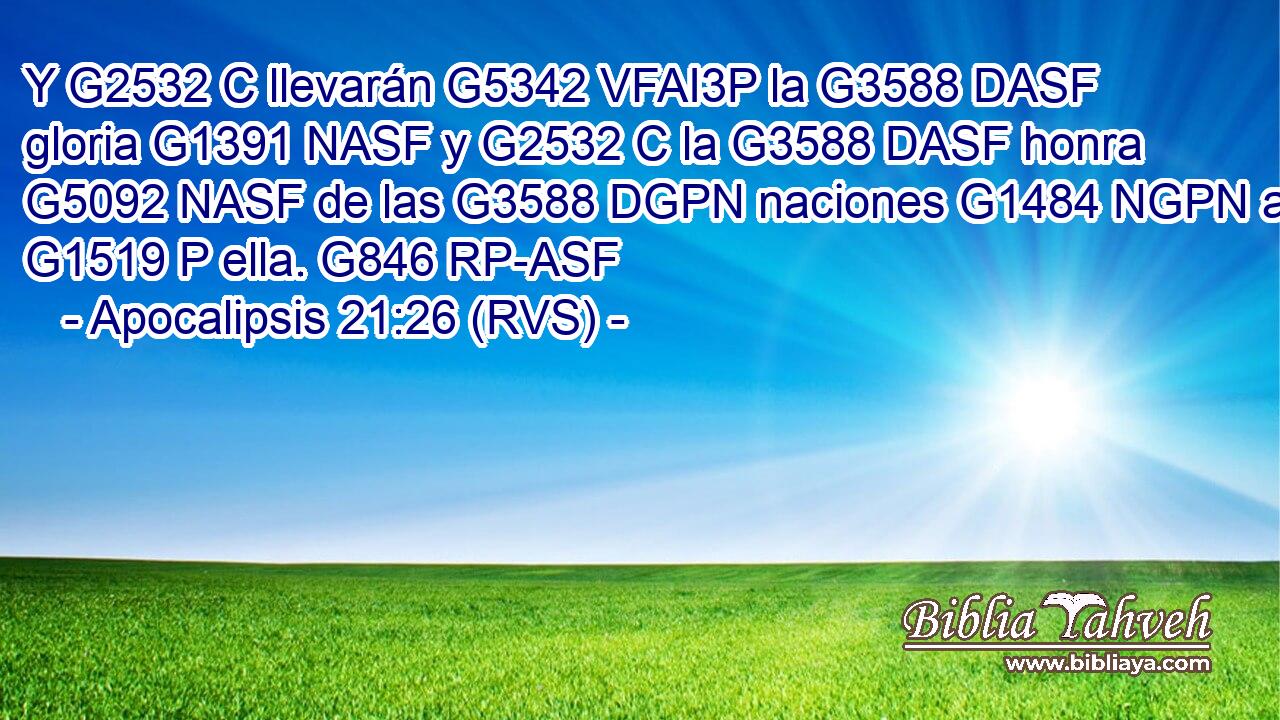 Y G2532 C llevarán G5342 VFAI3P la G3588 DASF gloria G1391 NASF y G2532 C la G3588 DASF honra G5092 NASF de las G3588 DGPN naciones G1484 NGPN a G1519 P ella. G846 RP-ASF 