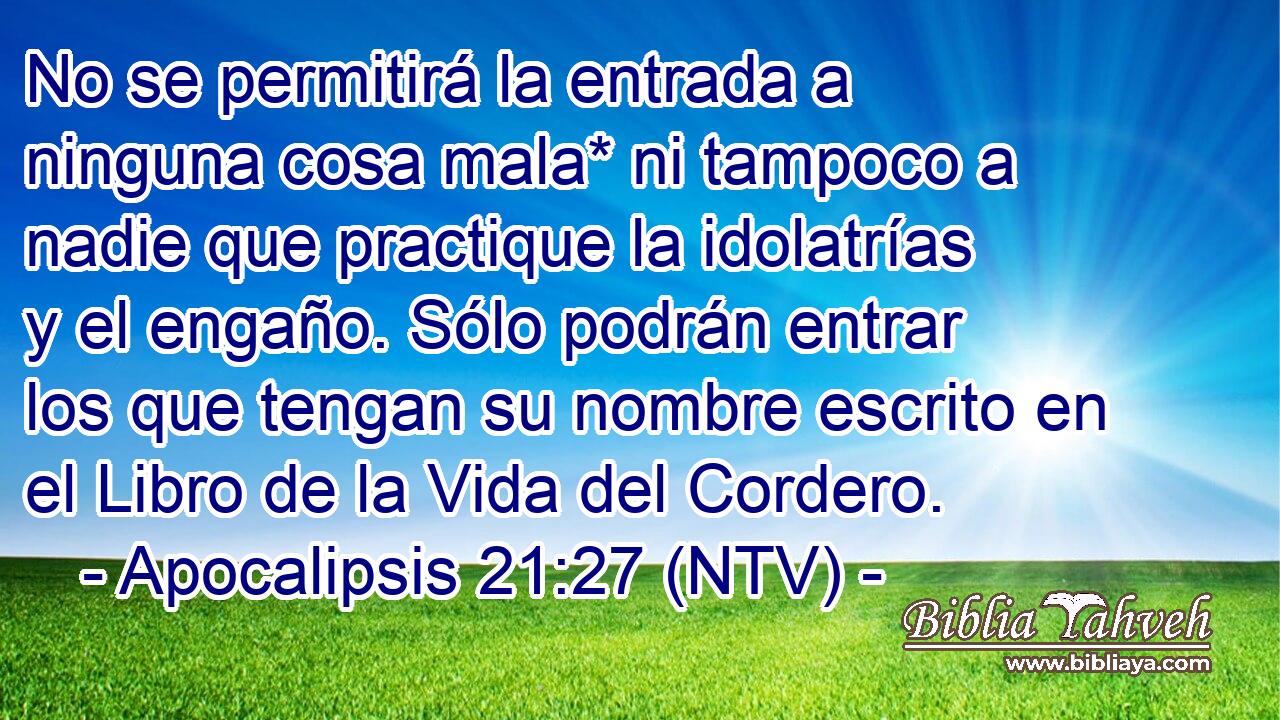 No se permitirá la entrada a ninguna cosa mala* ni tampoco a nadie que practique la idolatrías y el engaño. Sólo podrán entrar los que tengan su nombre escrito en el Libro de la Vida del Cordero.