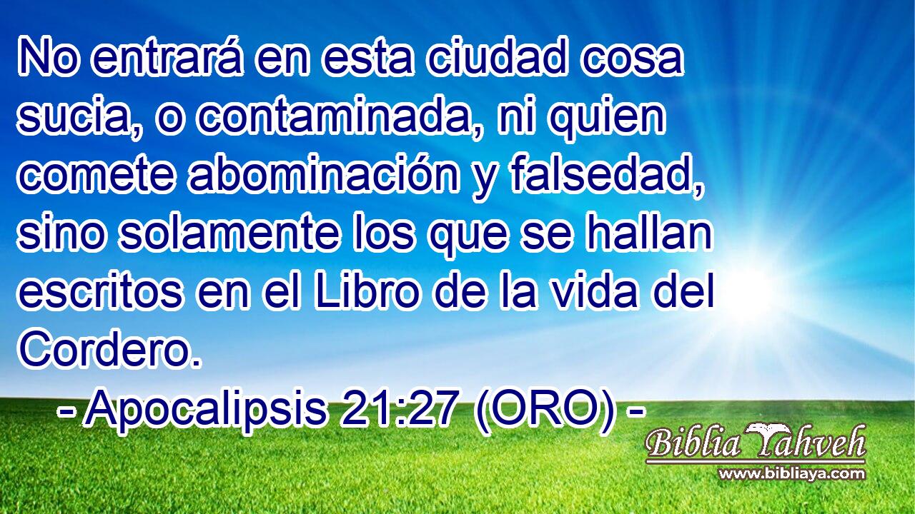  No entrará en esta ciudad cosa sucia, o contaminada, ni quien comete abominación y falsedad, sino solamente los que se hallan escritos en el Libro de la vida del Cordero. 