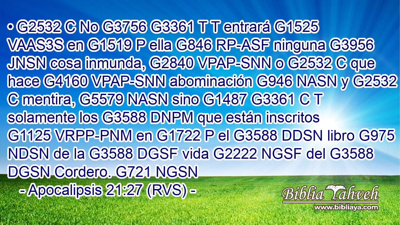 • G2532 C No G3756 G3361 T T entrará G1525 VAAS3S en G1519 P ella G846 RP-ASF ninguna G3956 JNSN cosa inmunda, G2840 VPAP-SNN o G2532 C que hace G4160 VPAP-SNN abominación G946 NASN y G2532 C mentira, G5579 NASN sino G1487 G3361 C T solamente los G3588 DNPM que están inscritos G1125 VRPP-PNM en G1722 P el G3588 DDSN libro G975 NDSN de la G3588 DGSF vida G2222 NGSF del G3588 DGSN Cordero. G721 NGSN 