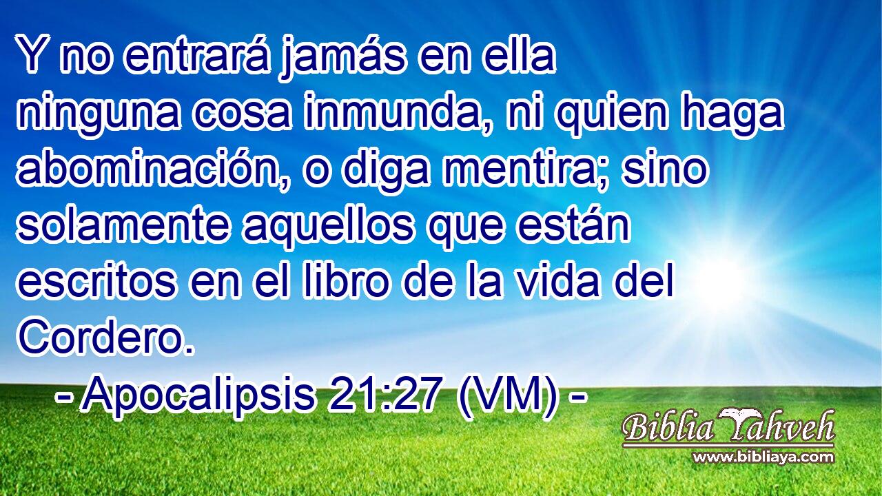  Y no entrará jamás en ella ninguna cosa inmunda, ni quien haga abominación, o diga mentira; sino solamente aquellos que están escritos en el libro de la vida del Cordero. 