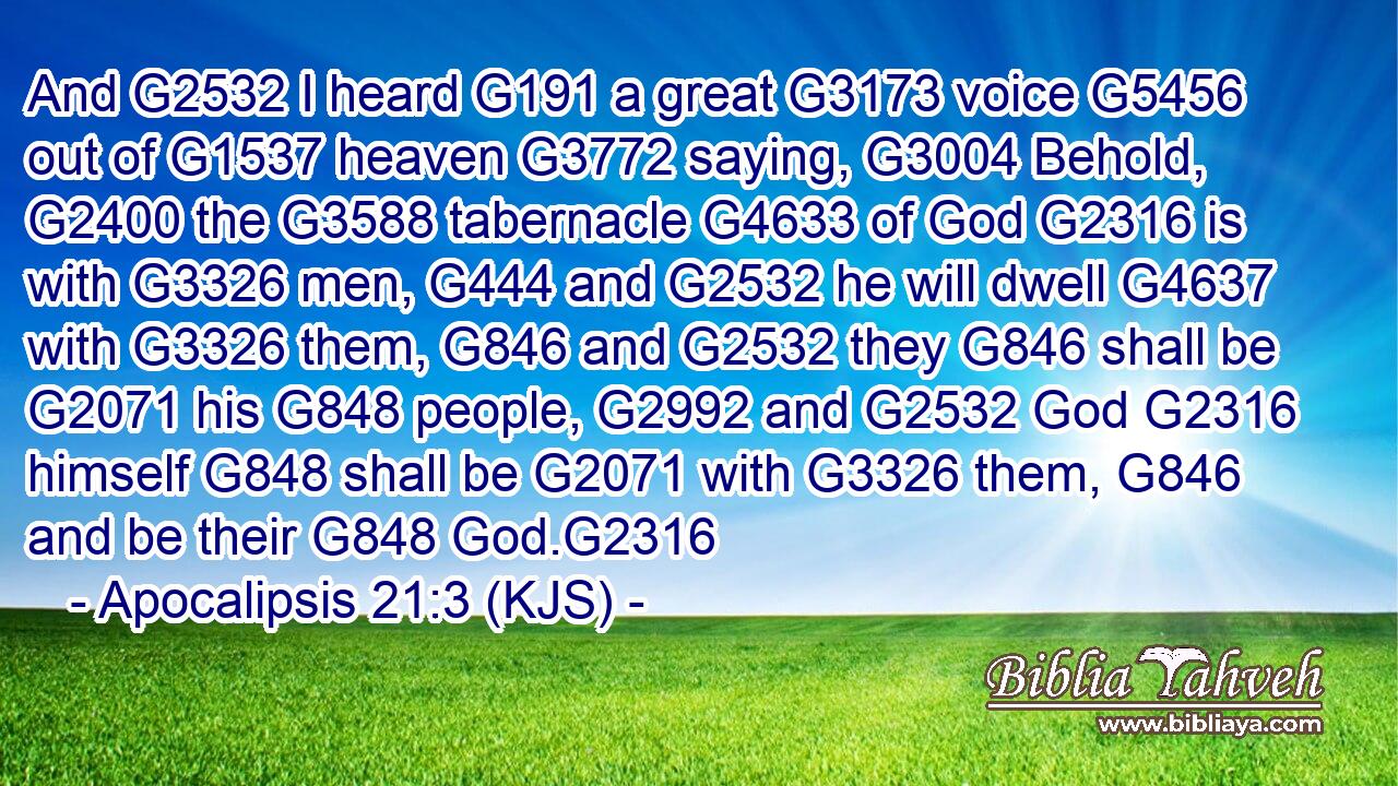 And G2532 I heard G191 a great G3173 voice G5456 out of G1537 heaven G3772 saying, G3004 Behold, G2400 the G3588 tabernacle G4633 of God G2316 is with G3326 men, G444 and G2532 he will dwell G4637 with G3326 them, G846 and G2532 they G846 shall be G2071 his G848 people, G2992 and G2532 God G2316 himself G848 shall be G2071 with G3326 them, G846 and be their G848 God.G2316