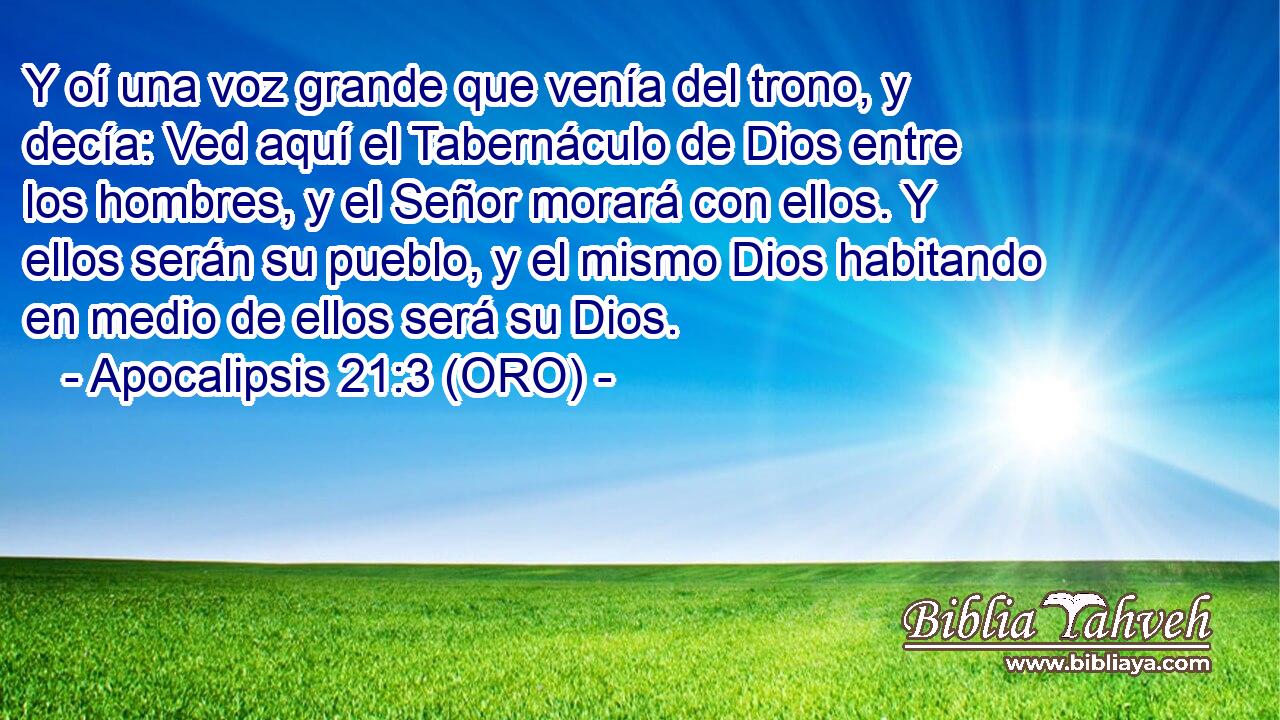  Y oí una voz grande que venía del trono, y decía: Ved aquí el Tabernáculo de Dios entre los hombres, y el Señor morará con ellos. Y ellos serán su pueblo, y el mismo Dios habitando en medio de ellos será su Dios. 