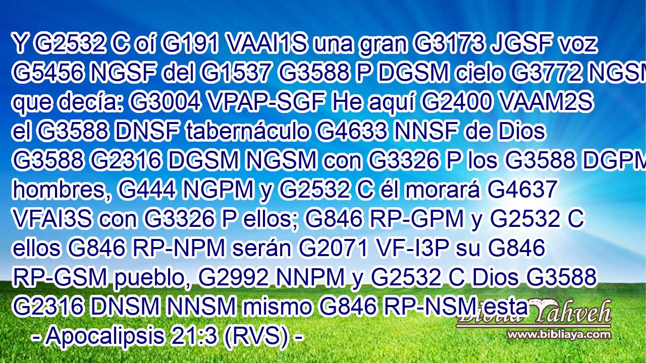 Y G2532 C oí G191 VAAI1S una gran G3173 JGSF voz G5456 NGSF del G1537 G3588 P DGSM cielo G3772 NGSM que decía: G3004 VPAP-SGF He aquí G2400 VAAM2S el G3588 DNSF tabernáculo G4633 NNSF de Dios G3588 G2316 DGSM NGSM con G3326 P los G3588 DGPM hombres, G444 NGPM y G2532 C él morará G4637 VFAI3S con G3326 P ellos; G846 RP-GPM y G2532 C ellos G846 RP-NPM serán G2071 VF-I3P su G846 RP-GSM pueblo, G2992 NNPM y G2532 C Dios G3588 G2316 DNSM NNSM mismo G846 RP-NSM esta