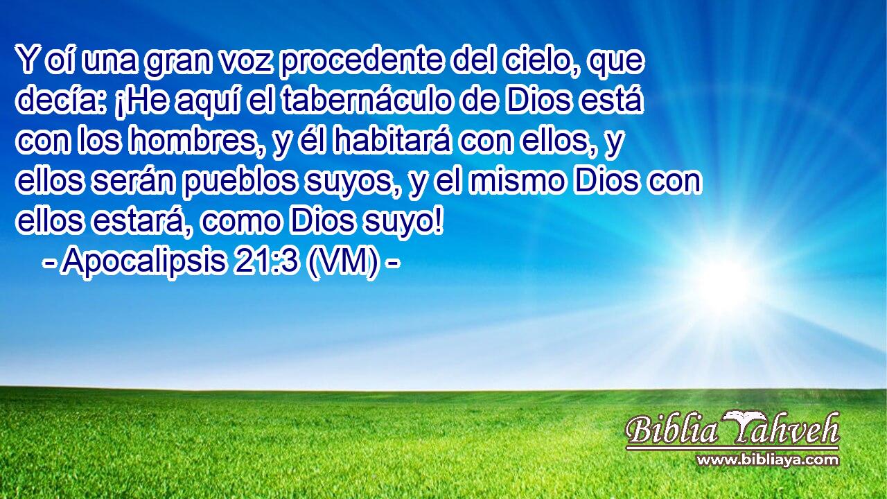  Y oí una gran voz procedente del cielo, que decía: ¡He aquí el tabernáculo de Dios está con los hombres, y él habitará con ellos, y ellos serán pueblos suyos, y el mismo Dios con ellos estará, como Dios suyo! 