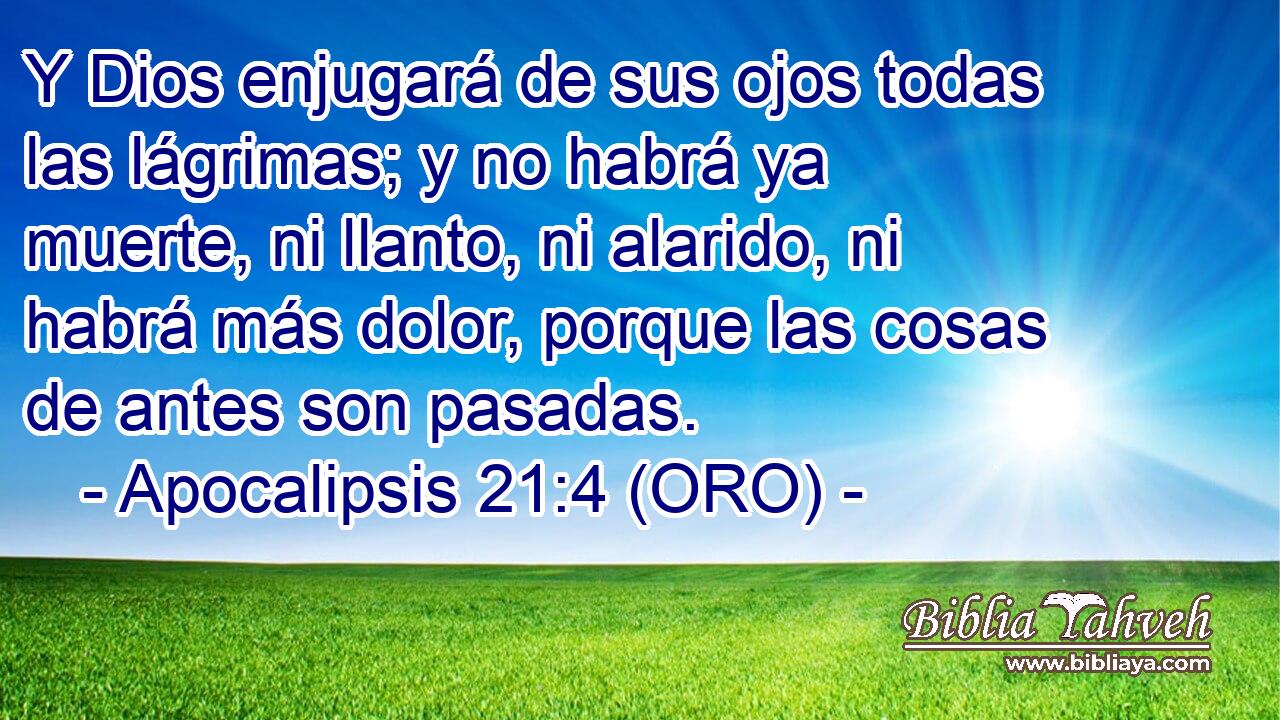  Y Dios enjugará de sus ojos todas las lágrimas; y no habrá ya muerte, ni llanto, ni alarido, ni habrá más dolor, porque las cosas de antes son pasadas. 