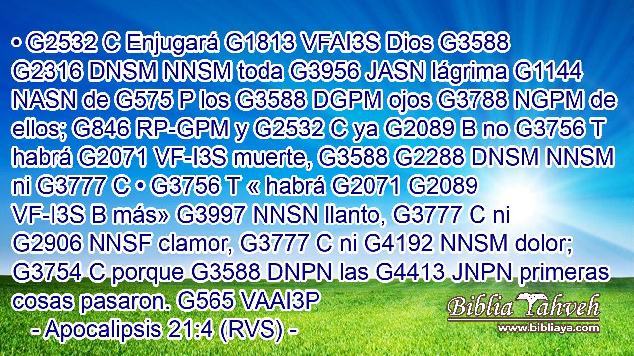 • G2532 C Enjugará G1813 VFAI3S Dios G3588 G2316 DNSM NNSM toda G3956 JASN lágrima G1144 NASN de G575 P los G3588 DGPM ojos G3788 NGPM de ellos; G846 RP-GPM y G2532 C ya G2089 B no G3756 T habrá G2071 VF-I3S muerte, G3588 G2288 DNSM NNSM ni G3777 C • G3756 T « habrá G2071 G2089 VF-I3S B más» G3997 NNSN llanto, G3777 C ni G2906 NNSF clamor, G3777 C ni G4192 NNSM dolor; G3754 C porque G3588 DNPN las G4413 JNPN primeras cosas pasaron. G565 VAAI3P 