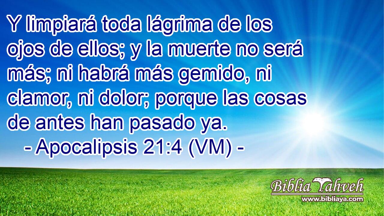  Y limpiará toda lágrima de los ojos de ellos; y la muerte no será más; ni habrá más gemido, ni clamor, ni dolor; porque las cosas de antes han pasado ya. 
