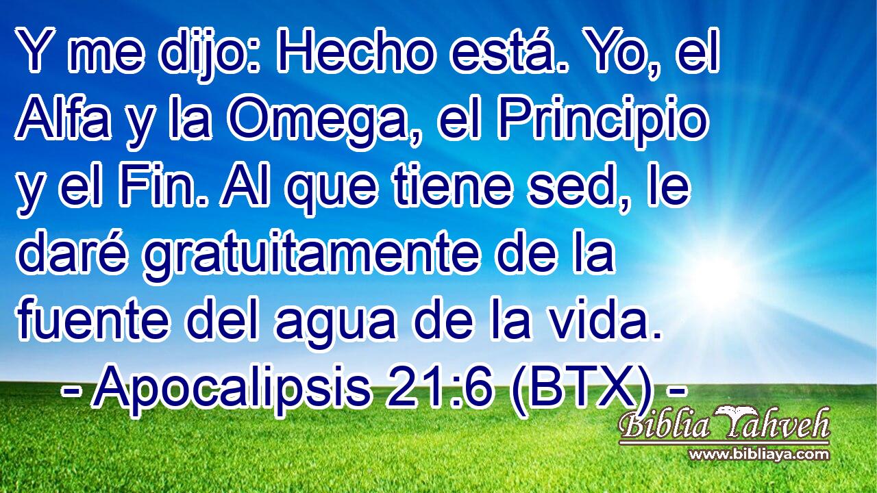 Y me dijo: Hecho está. Yo, el Alfa y la Omega, el Principio y el Fin. Al que tiene sed, le daré gratuitamente de la fuente del agua de la vida.