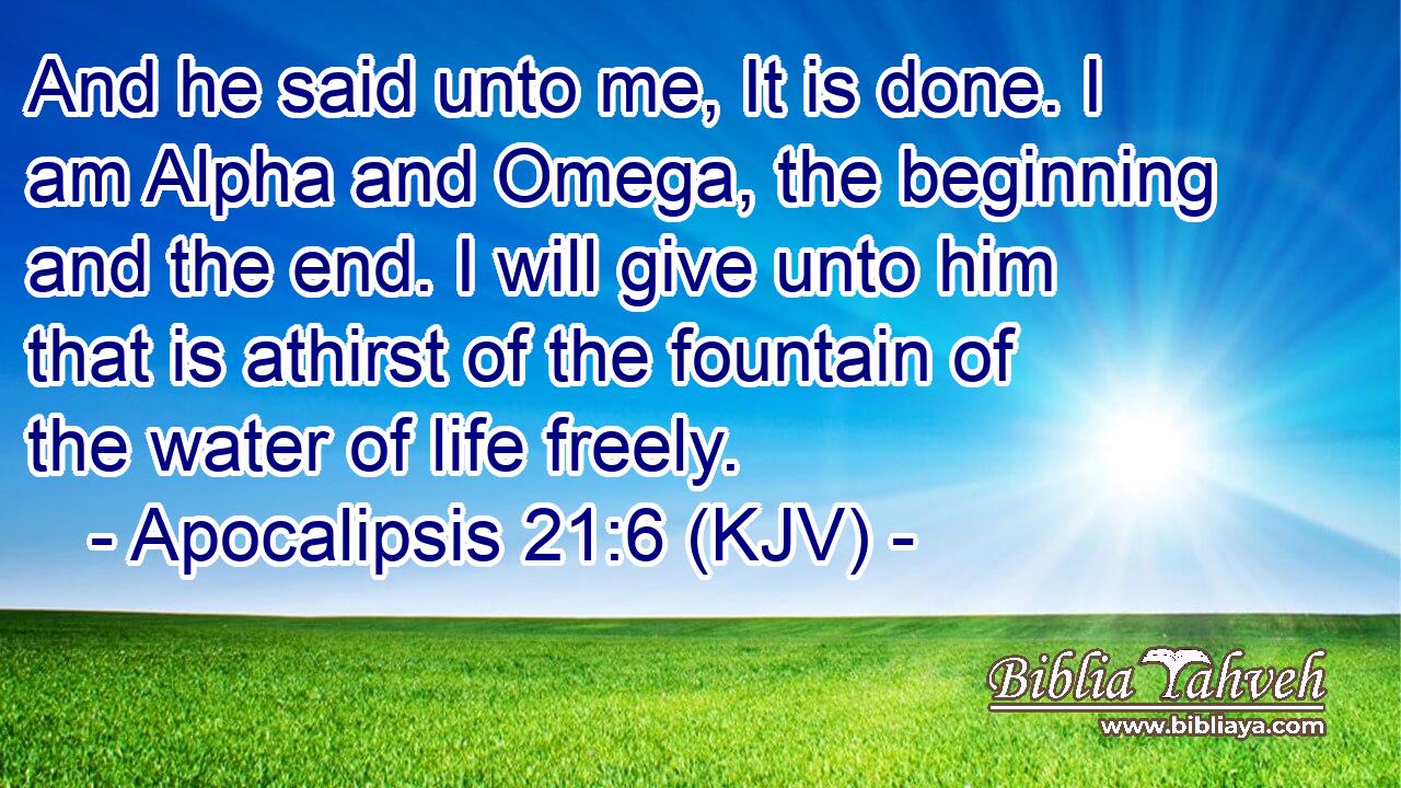 And he said unto me, It is done. I am Alpha and Omega, the beginning and the end. I will give unto him that is athirst of the fountain of the water of life freely.