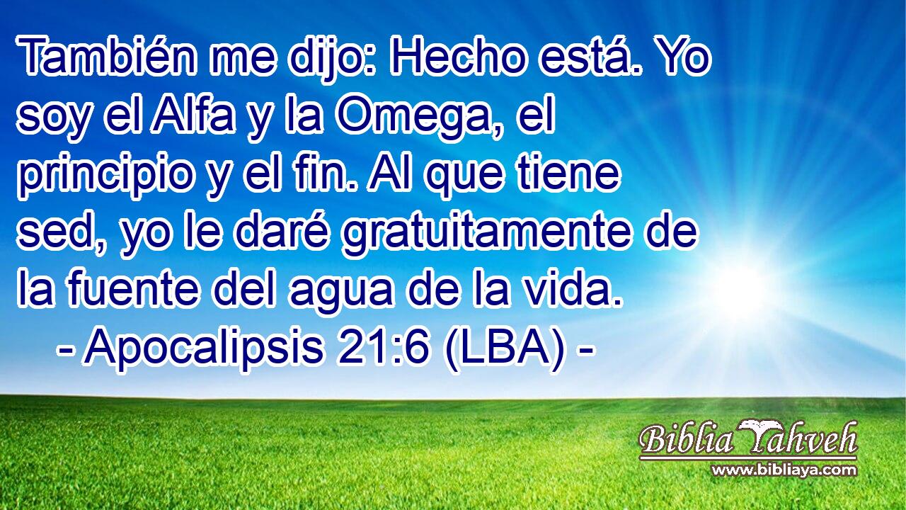También me dijo: Hecho está. Yo soy el Alfa y la Omega, el principio y el fin. Al que tiene sed, yo le daré gratuitamente de la fuente del agua de la vida.