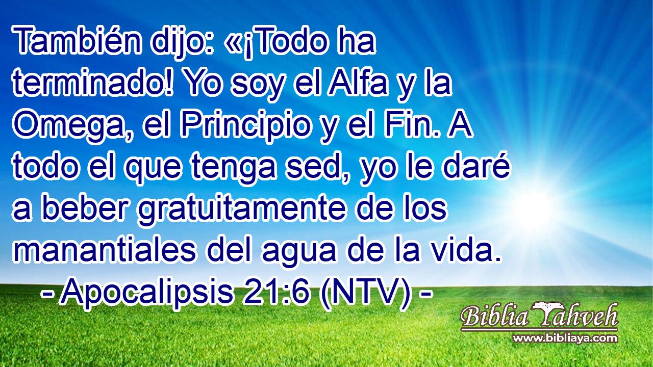 También dijo: «¡Todo ha terminado! Yo soy el Alfa y la Omega, el Principio y el Fin. A todo el que tenga sed, yo le daré a beber gratuitamente de los manantiales del agua de la vida.
