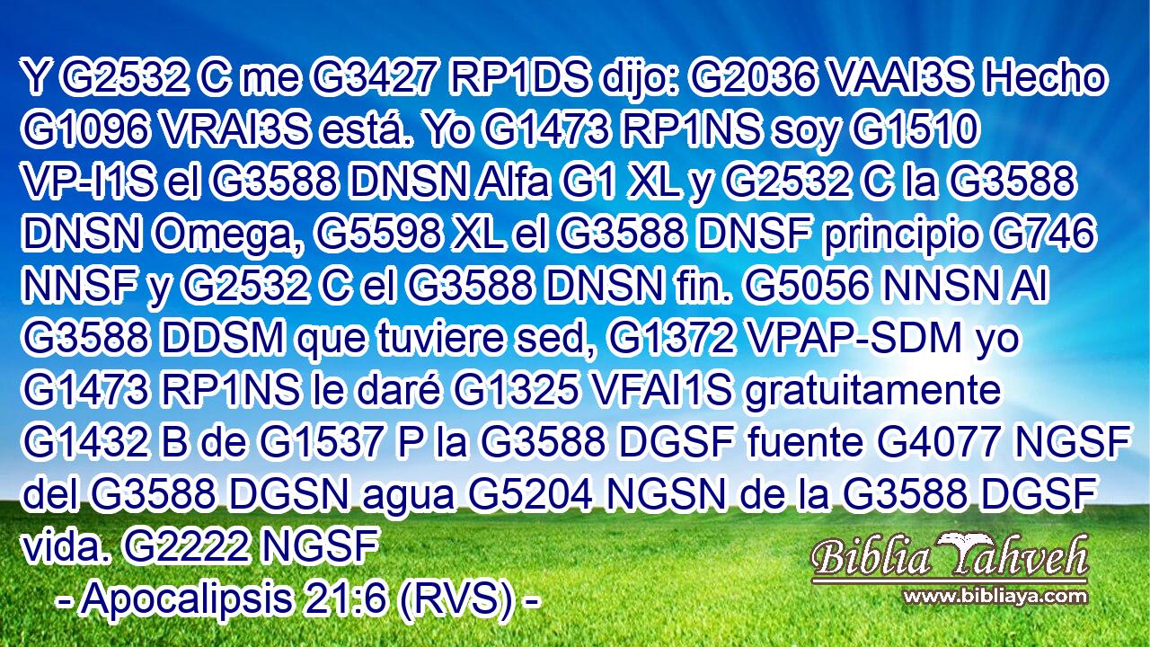Y G2532 C me G3427 RP1DS dijo: G2036 VAAI3S Hecho G1096 VRAI3S está. Yo G1473 RP1NS soy G1510 VP-I1S el G3588 DNSN Alfa G1 XL y G2532 C la G3588 DNSN Omega, G5598 XL el G3588 DNSF principio G746 NNSF y G2532 C el G3588 DNSN fin. G5056 NNSN Al G3588 DDSM que tuviere sed, G1372 VPAP-SDM yo G1473 RP1NS le daré G1325 VFAI1S gratuitamente G1432 B de G1537 P la G3588 DGSF fuente G4077 NGSF del G3588 DGSN agua G5204 NGSN de la G3588 DGSF vida. G2222 NGSF 