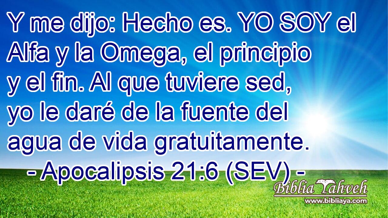 Y me dijo: Hecho es. YO SOY el Alfa y la Omega, el principio y el fin. Al que tuviere sed, yo le daré de la fuente del agua de vida gratuitamente.