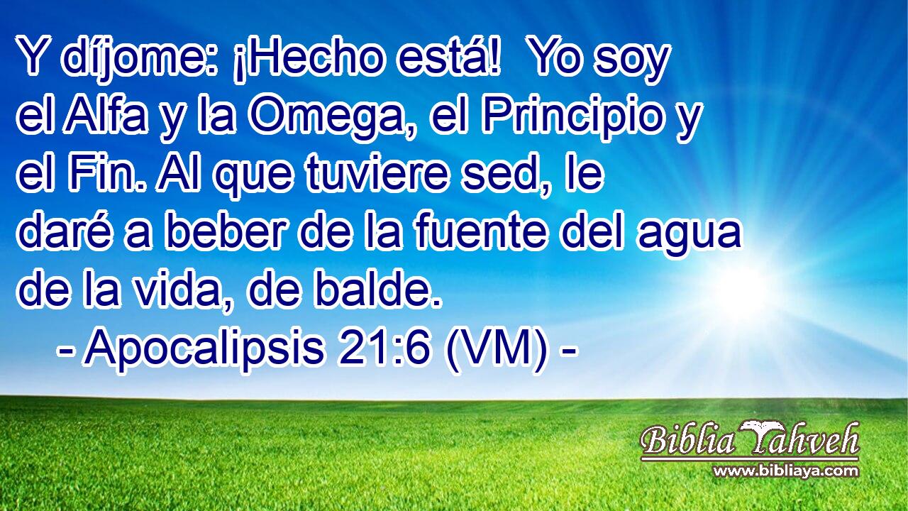  Y díjome: ¡Hecho está!  Yo soy el Alfa y la Omega, el Principio y el Fin. Al que tuviere sed, le daré a beber de la fuente del agua de la vida, de balde. 