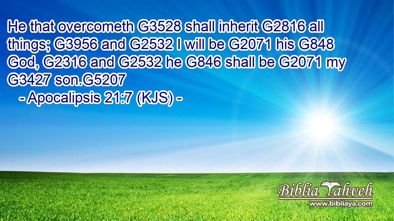 He that overcometh G3528 shall inherit G2816 all things; G3956 and G2532 I will be G2071 his G848 God, G2316 and G2532 he G846 shall be G2071 my G3427 son.G5207