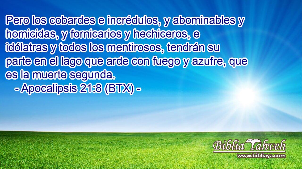 Pero los cobardes e incrédulos, y abominables y homicidas, y fornicarios y hechiceros, e idólatras y todos los mentirosos, tendrán su parte en el lago que arde con fuego y azufre, que es la muerte segunda.
