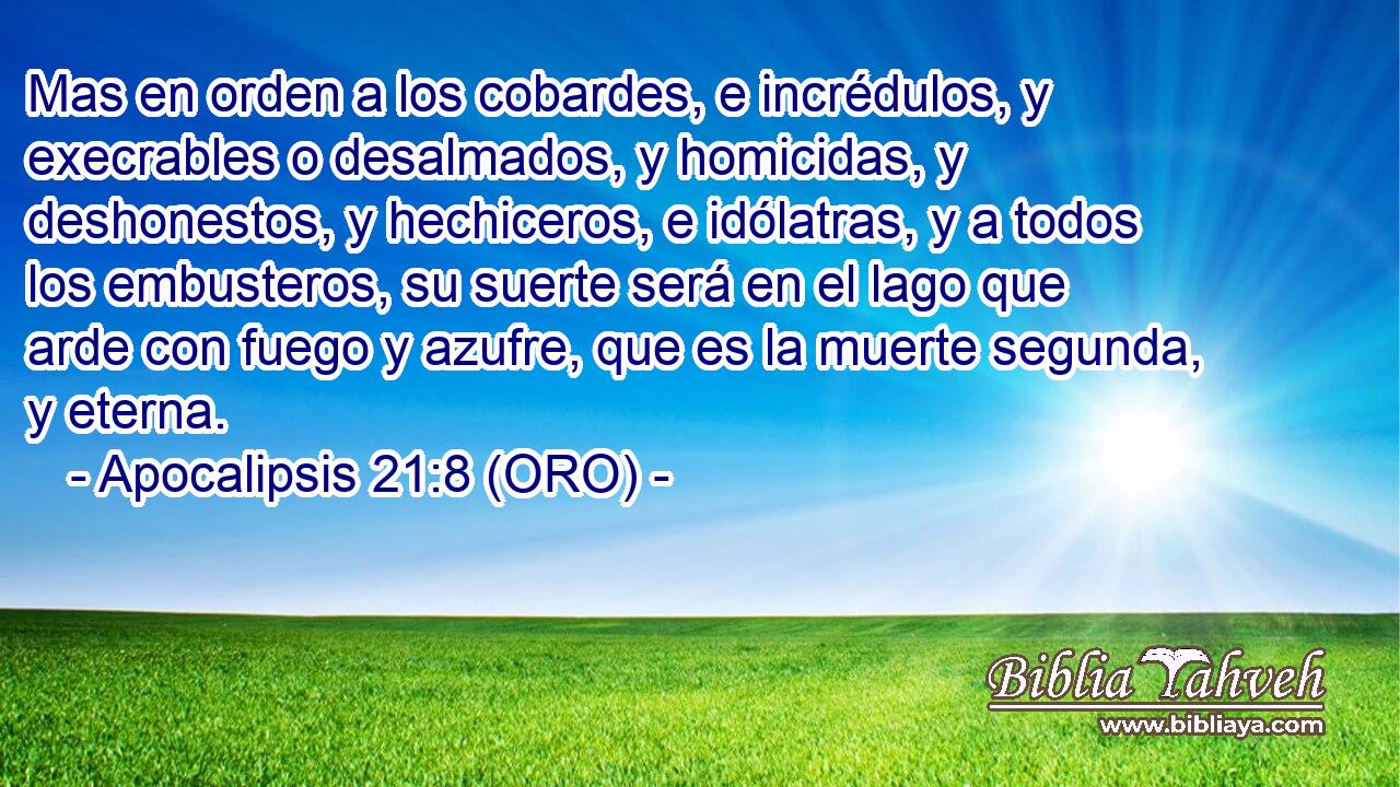  Mas en orden a los cobardes, e incrédulos, y execrables o desalmados, y homicidas, y deshonestos, y hechiceros, e idólatras, y a todos los embusteros, su suerte será en el lago que arde con fuego y azufre, que es la muerte segunda, y eterna. 