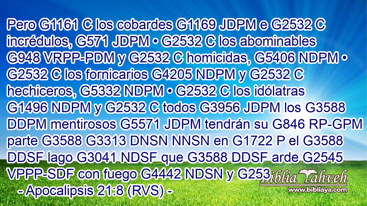 Pero G1161 C los cobardes G1169 JDPM e G2532 C incrédulos, G571 JDPM • G2532 C los abominables G948 VRPP-PDM y G2532 C homicidas, G5406 NDPM • G2532 C los fornicarios G4205 NDPM y G2532 C hechiceros, G5332 NDPM • G2532 C los idólatras G1496 NDPM y G2532 C todos G3956 JDPM los G3588 DDPM mentirosos G5571 JDPM tendrán su G846 RP-GPM parte G3588 G3313 DNSN NNSN en G1722 P el G3588 DDSF lago G3041 NDSF que G3588 DDSF arde G2545 VPPP-SDF con fuego G4442 NDSN y G253