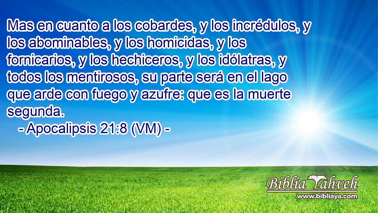  Mas en cuanto a los cobardes, y los incrédulos, y los abominables, y los homicidas, y los fornicarios, y los hechiceros, y los idólatras, y todos los mentirosos, su parte será en el lago que arde con fuego y azufre: que es la muerte segunda. 