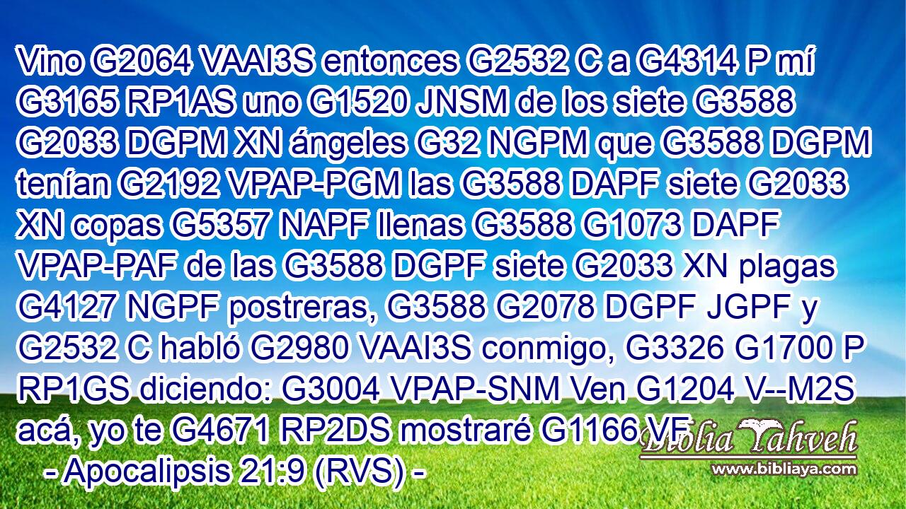 Vino G2064 VAAI3S entonces G2532 C a G4314 P mí G3165 RP1AS uno G1520 JNSM de los siete G3588 G2033 DGPM XN ángeles G32 NGPM que G3588 DGPM tenían G2192 VPAP-PGM las G3588 DAPF siete G2033 XN copas G5357 NAPF llenas G3588 G1073 DAPF VPAP-PAF de las G3588 DGPF siete G2033 XN plagas G4127 NGPF postreras, G3588 G2078 DGPF JGPF y G2532 C habló G2980 VAAI3S conmigo, G3326 G1700 P RP1GS diciendo: G3004 VPAP-SNM Ven G1204 V--M2S acá, yo te G4671 RP2DS mostraré G1166 VF