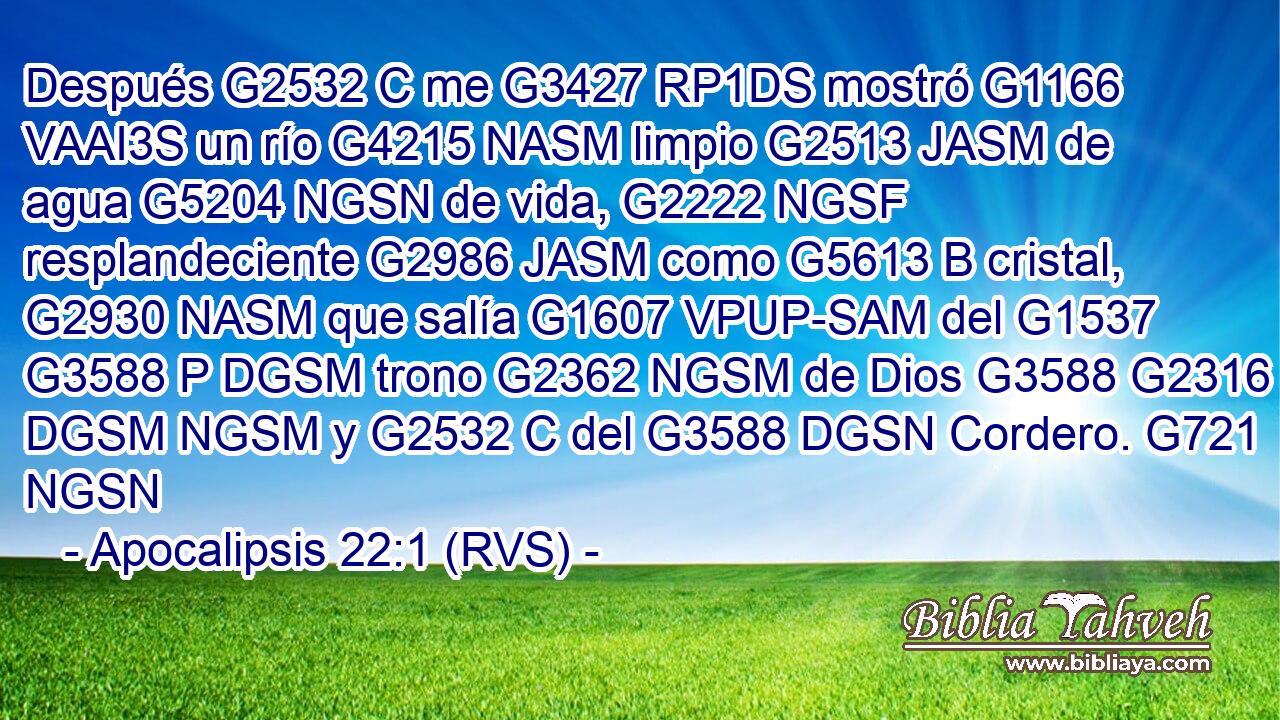 Después G2532 C me G3427 RP1DS mostró G1166 VAAI3S un río G4215 NASM limpio G2513 JASM de agua G5204 NGSN de vida, G2222 NGSF resplandeciente G2986 JASM como G5613 B cristal, G2930 NASM que salía G1607 VPUP-SAM del G1537 G3588 P DGSM trono G2362 NGSM de Dios G3588 G2316 DGSM NGSM y G2532 C del G3588 DGSN Cordero. G721 NGSN 